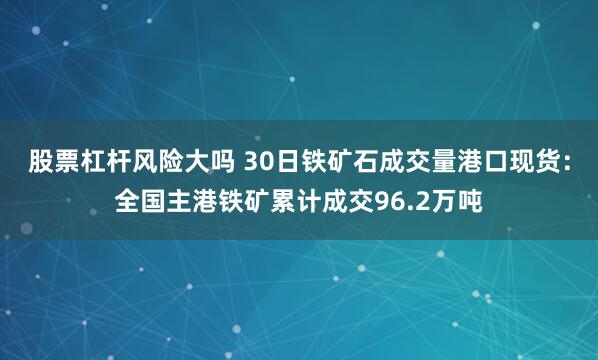 股票杠杆风险大吗 30日铁矿石成交量港口现货：全国主港铁矿累计成交96.2万吨