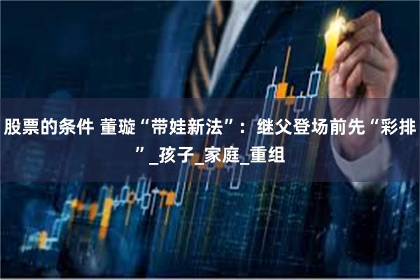 股票的条件 董璇“带娃新法”：继父登场前先“彩排”_孩子_家庭_重组