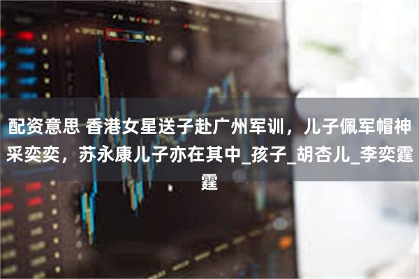 配资意思 香港女星送子赴广州军训，儿子佩军帽神采奕奕，苏永康儿子亦在其中_孩子_胡杏儿_李奕霆