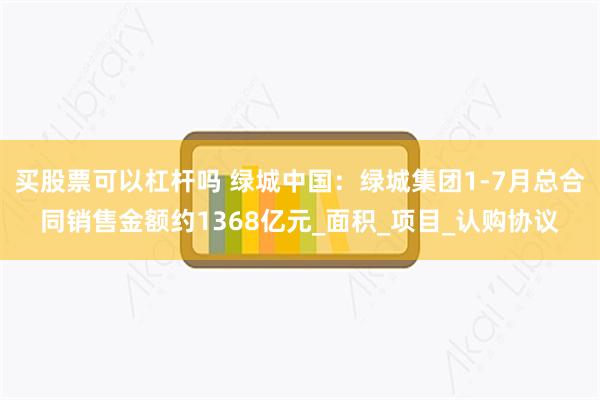 买股票可以杠杆吗 绿城中国：绿城集团1-7月总合同销售金额约1368亿元_面积_项目_认购协议