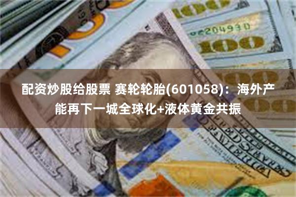 配资炒股给股票 赛轮轮胎(601058)：海外产能再下一城全球化+液体黄金共振