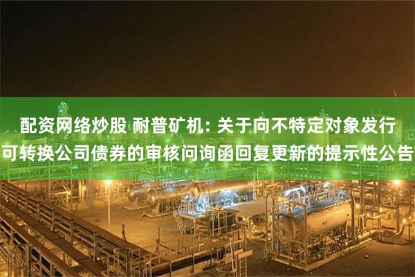 配资网络炒股 耐普矿机: 关于向不特定对象发行可转换公司债券的审核问询函回复更新的提示性公告