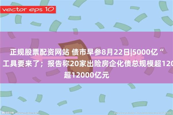 正规股票配资网站 债市早参8月22日|5000亿“准财政”工具要来了；报告称20家出险房企化债总规模超12000亿元