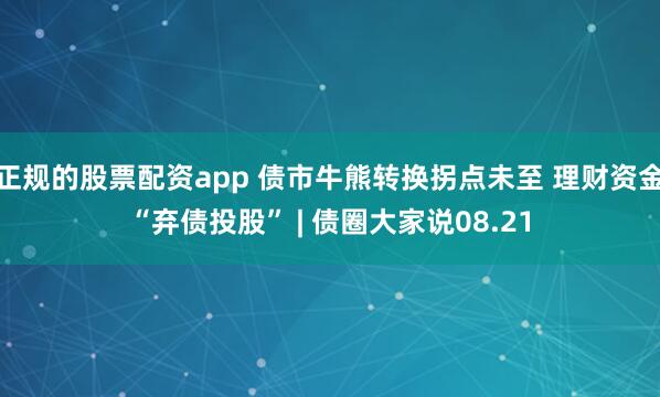正规的股票配资app 债市牛熊转换拐点未至 理财资金“弃债投股” | 债圈大家说08.21