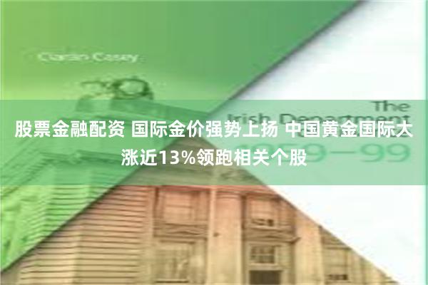 股票金融配资 国际金价强势上扬 中国黄金国际大涨近13%领跑相关个股