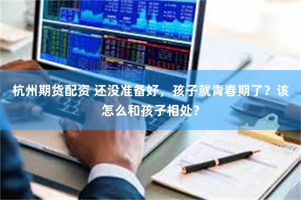 杭州期货配资 还没准备好，孩子就青春期了？该怎么和孩子相处？
