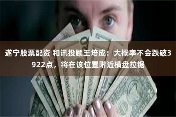 遂宁股票配资 和讯投顾王培成:大概率不会跌破3922点,将在该位置附近横盘拉锯