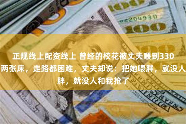 正规线上配资线上 曾经的校花被丈夫喂到330斤,睡塌两张床,走路都困难,丈夫却说:把她喂胖,就没人和我抢了
