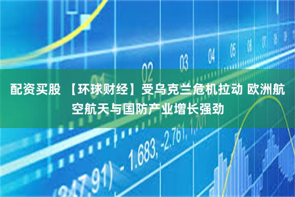 配资买股 【环球财经】受乌克兰危机拉动 欧洲航空航天与国防产业增长强劲
