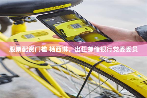 股票配资门槛 杨西琳，出任邮储银行党委委员