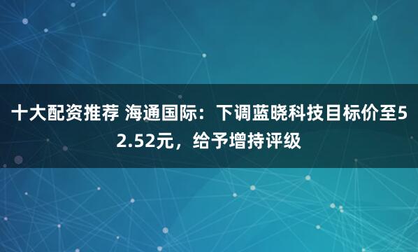 十大配资推荐 海通国际：下调蓝晓科技目标价至52.52元，给予增持评级