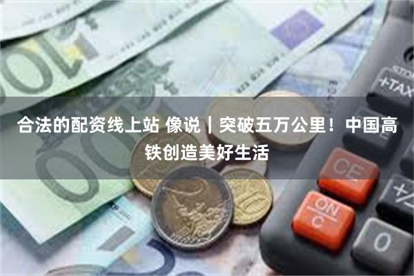合法的配资线上站 像说|突破五万公里!中国高铁创造美好生活