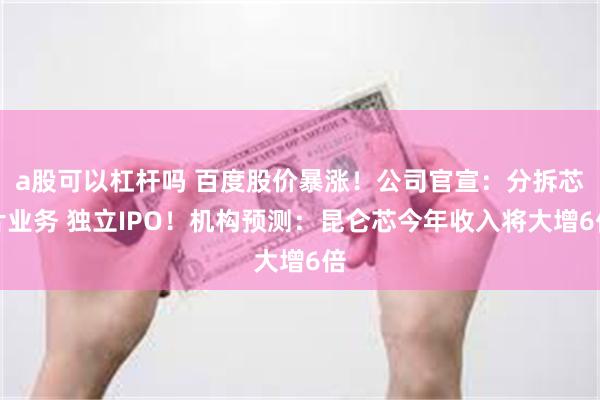 a股可以杠杆吗 百度股价暴涨!公司官宣:分拆芯片业务 独立IPO!机构预测:昆仑芯今年收入将大增6倍